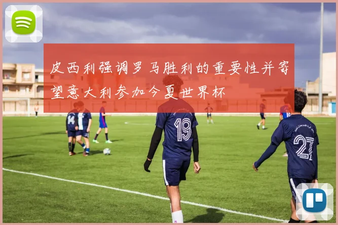 皮西利强调罗马胜利的重要性并寄望意大利参加今夏世界杯