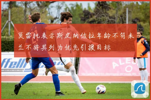 莫雷托表示斯皮纳佐拉年龄不符米兰不将其列为优先引援目标