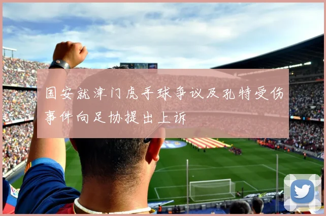国安就津门虎手球争议及孔特受伤事件向足协提出上诉